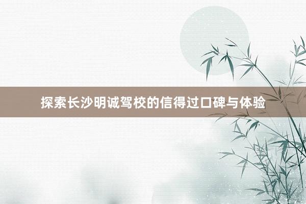 探索长沙明诚驾校的信得过口碑与体验