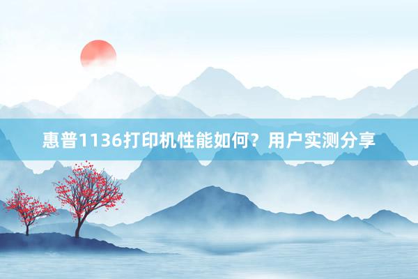 惠普1136打印机性能如何？用户实测分享