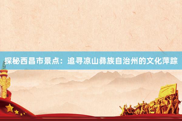 探秘西昌市景点：追寻凉山彝族自治州的文化萍踪