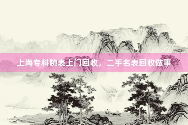 上海专科腕表上门回收，二手名表回收做事