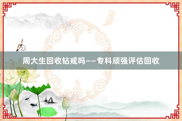 周大生回收钻戒吗——专科顽强评估回收