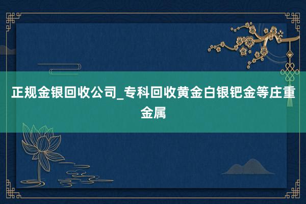 正规金银回收公司_专科回收黄金白银钯金等庄重金属