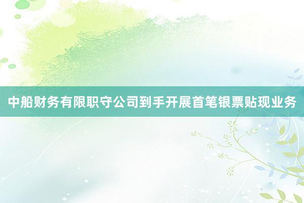 中船财务有限职守公司到手开展首笔银票贴现业务
