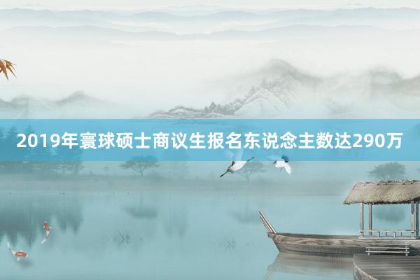 2019年寰球硕士商议生报名东说念主数达290万
