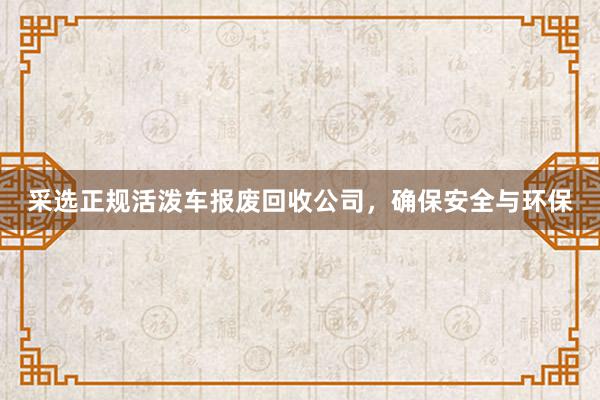 采选正规活泼车报废回收公司，确保安全与环保